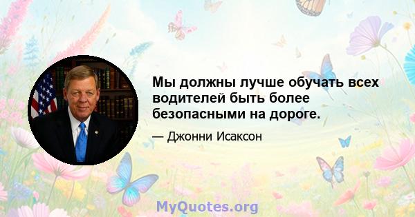 Мы должны лучше обучать всех водителей быть более безопасными на дороге.