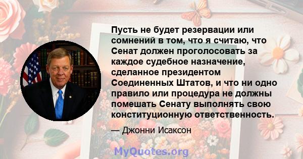 Пусть не будет резервации или сомнений в том, что я считаю, что Сенат должен проголосовать за каждое судебное назначение, сделанное президентом Соединенных Штатов, и что ни одно правило или процедура не должны помешать