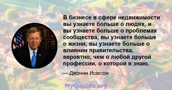 В бизнесе в сфере недвижимости вы узнаете больше о людях, и вы узнаете больше о проблемах сообщества, вы узнаете больше о жизни, вы узнаете больше о влиянии правительства, вероятно, чем о любой другой профессии, о