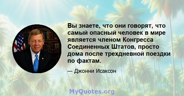 Вы знаете, что они говорят, что самый опасный человек в мире является членом Конгресса Соединенных Штатов, просто дома после трехдневной поездки по фактам.