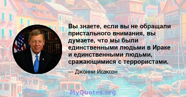 Вы знаете, если вы не обращали пристального внимания, вы думаете, что мы были единственными людьми в Ираке и единственными людьми, сражающимися с террористами.