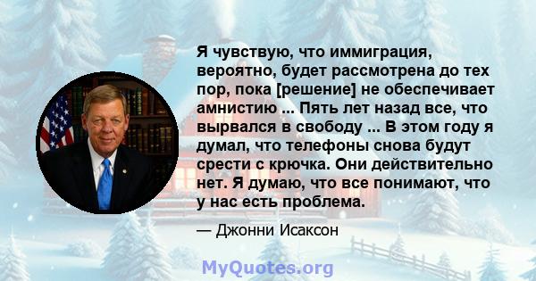 Я чувствую, что иммиграция, вероятно, будет рассмотрена до тех пор, пока [решение] не обеспечивает амнистию ... Пять лет назад все, что вырвался в свободу ... В этом году я думал, что телефоны снова будут срести с