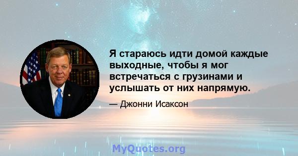 Я стараюсь идти домой каждые выходные, чтобы я мог встречаться с грузинами и услышать от них напрямую.