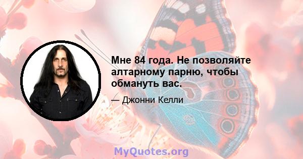 Мне 84 года. Не позволяйте алтарному парню, чтобы обмануть вас.