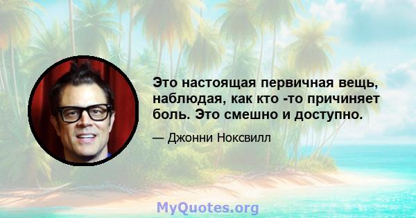 Это настоящая первичная вещь, наблюдая, как кто -то причиняет боль. Это смешно и доступно.