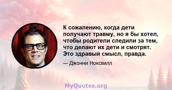 К сожалению, когда дети получают травму, но я бы хотел, чтобы родители следили за тем, что делают их дети и смотрят. Это здравый смысл, правда.