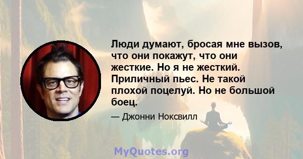 Люди думают, бросая мне вызов, что они покажут, что они жесткие. Но я не жесткий. Приличный пьес. Не такой плохой поцелуй. Но не большой боец.