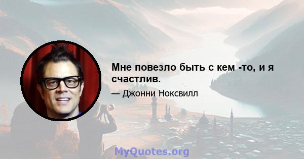 Мне повезло быть с кем -то, и я счастлив.