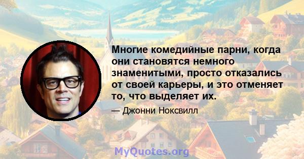 Многие комедийные парни, когда они становятся немного знаменитыми, просто отказались от своей карьеры, и это отменяет то, что выделяет их.