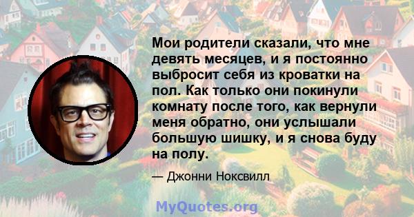 Мои родители сказали, что мне девять месяцев, и я постоянно выбросит себя из кроватки на пол. Как только они покинули комнату после того, как вернули меня обратно, они услышали большую шишку, и я снова буду на полу.