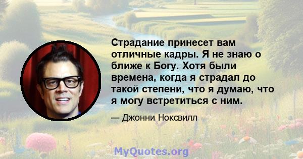 Страдание принесет вам отличные кадры. Я не знаю о ближе к Богу. Хотя были времена, когда я страдал до такой степени, что я думаю, что я могу встретиться с ним.