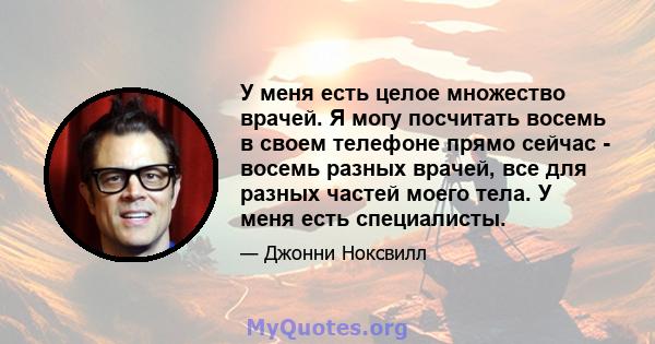 У меня есть целое множество врачей. Я могу посчитать восемь в своем телефоне прямо сейчас - восемь разных врачей, все для разных частей моего тела. У меня есть специалисты.