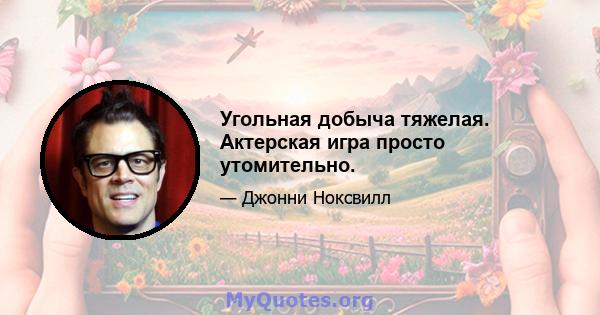 Угольная добыча тяжелая. Актерская игра просто утомительно.