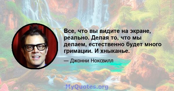 Все, что вы видите на экране, реально. Делая то, что мы делаем, естественно будет много гримации. И хныканье.