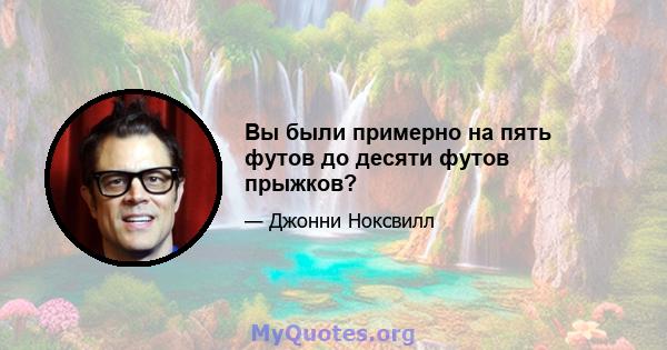 Вы были примерно на пять футов до десяти футов прыжков?