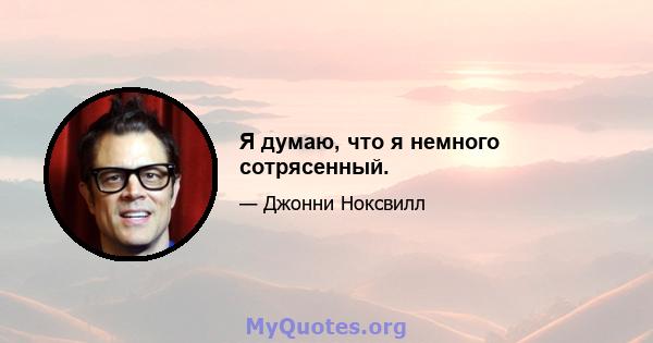 Я думаю, что я немного сотрясенный.