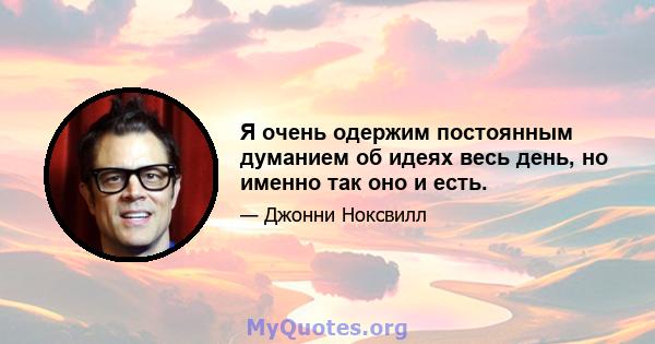 Я очень одержим постоянным думанием об идеях весь день, но именно так оно и есть.