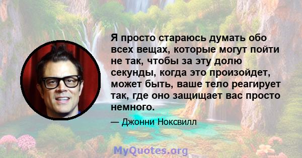 Я просто стараюсь думать обо всех вещах, которые могут пойти не так, чтобы за эту долю секунды, когда это произойдет, может быть, ваше тело реагирует так, где оно защищает вас просто немного.