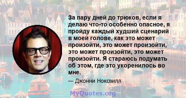 За пару дней до трюков, если я делаю что-то особенно опасное, я пройду каждый худший сценарий в моей голове, как это может произойти, это может произойти, это может произойти, это может произойти. Я стараюсь подумать об 