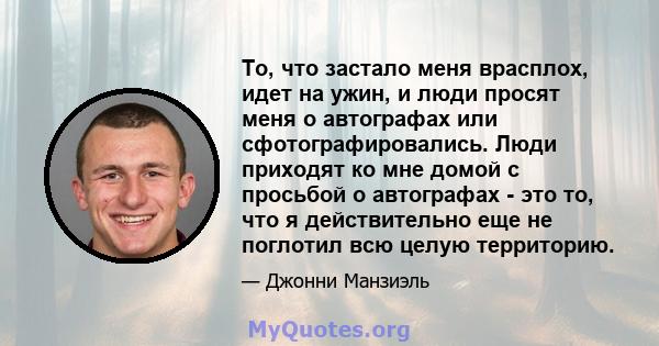 То, что застало меня врасплох, идет на ужин, и люди просят меня о автографах или сфотографировались. Люди приходят ко мне домой с просьбой о автографах - это то, что я действительно еще не поглотил всю целую территорию.