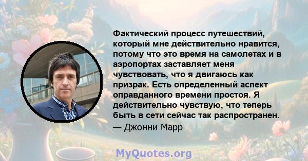 Фактический процесс путешествий, который мне действительно нравится, потому что это время на самолетах и ​​в аэропортах заставляет меня чувствовать, что я двигаюсь как призрак. Есть определенный аспект оправданного