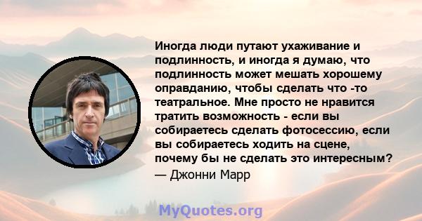 Иногда люди путают ухаживание и подлинность, и иногда я думаю, что подлинность может мешать хорошему оправданию, чтобы сделать что -то театральное. Мне просто не нравится тратить возможность - если вы собираетесь