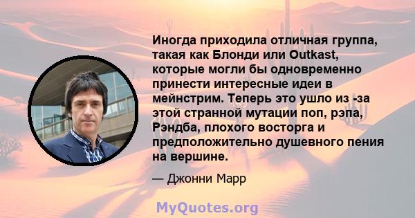 Иногда приходила отличная группа, такая как Блонди или Outkast, которые могли бы одновременно принести интересные идеи в мейнстрим. Теперь это ушло из -за этой странной мутации поп, рэпа, Рэндба, плохого восторга и