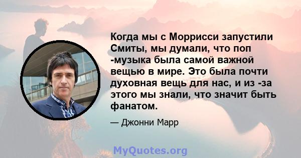 Когда мы с Моррисси запустили Смиты, мы думали, что поп -музыка была самой важной вещью в мире. Это была почти духовная вещь для нас, и из -за этого мы знали, что значит быть фанатом.