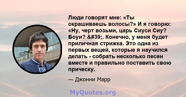 Люди говорят мне: «Ты окрашиваешь волосы?» И я говорю: «Ну, черт возьми, царь Сиуси Сиу? Боуи? '. Конечно, у меня будет приличная стрижка. Это одна из первых вещей, которые я научился делать - собрать несколько