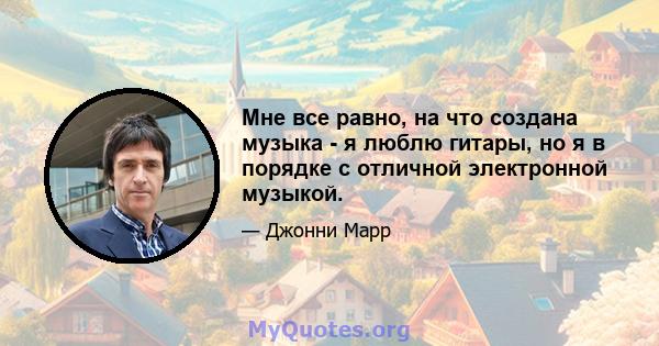 Мне все равно, на что создана музыка - я люблю гитары, но я в порядке с отличной электронной музыкой.