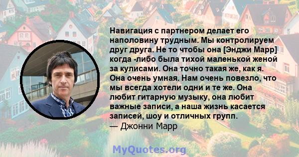 Навигация с партнером делает его наполовину трудным. Мы контролируем друг друга. Не то чтобы она [Энджи Марр] когда -либо была тихой маленькой женой за кулисами. Она точно такая же, как я. Она очень умная. Нам очень