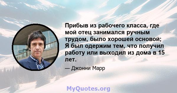 Прибыв из рабочего класса, где мой отец занимался ручным трудом, было хорошей основой; Я был одержим тем, что получил работу или выходил из дома в 15 лет.