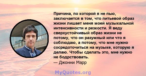 Причина, по которой я не пью, заключается в том, что питьевой образ жизни лишает меня моей музыкальной интенсивности и резкости. Я веду сверхустойчивый образ жизни не потому, что он разумный или что я соблюдаю, а