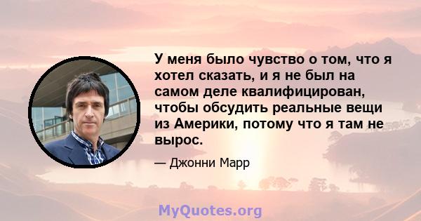 У меня было чувство о том, что я хотел сказать, и я не был на самом деле квалифицирован, чтобы обсудить реальные вещи из Америки, потому что я там не вырос.