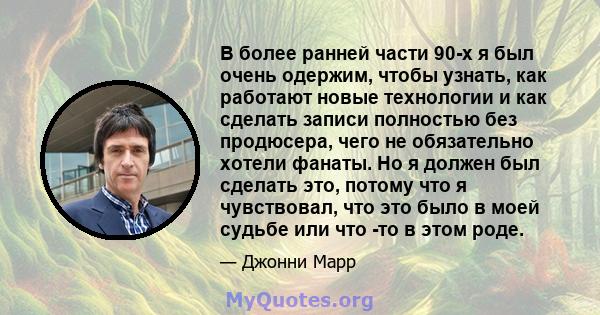 В более ранней части 90-х я был очень одержим, чтобы узнать, как работают новые технологии и как сделать записи полностью без продюсера, чего не обязательно хотели фанаты. Но я должен был сделать это, потому что я