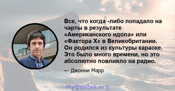 Все, что когда -либо попадало на чарты в результате «Американского идола» или «Фактора Х» в Великобритании. Он родился из культуры караоке. Это было много времени, но это абсолютно повлияло на радио.