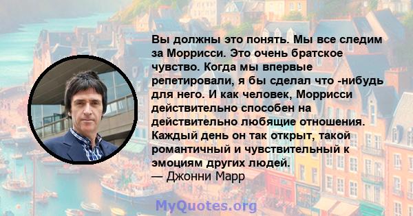 Вы должны это понять. Мы все следим за Моррисси. Это очень братское чувство. Когда мы впервые репетировали, я бы сделал что -нибудь для него. И как человек, Моррисси действительно способен на действительно любящие