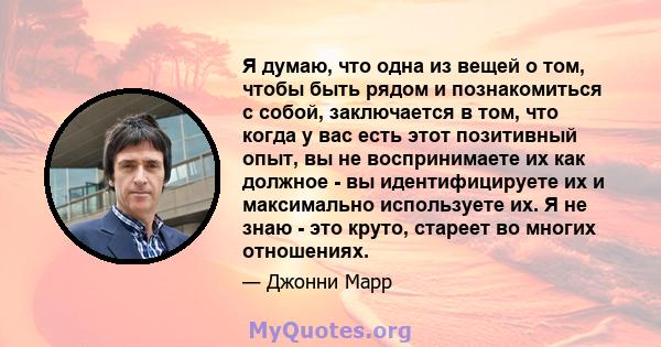 Я думаю, что одна из вещей о том, чтобы быть рядом и познакомиться с собой, заключается в том, что когда у вас есть этот позитивный опыт, вы не воспринимаете их как должное - вы идентифицируете их и максимально