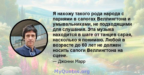 Я нахожу такого рода народа с парнями в сапогах Веллингтона и умывальниками, не подходящими для слушания. Эта музыка находится в шаге от танцев сарая, насколько я понимаю. Любой в возрасте до 60 лет не должен носить