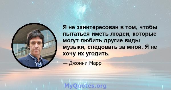 Я не заинтересован в том, чтобы пытаться иметь людей, которые могут любить другие виды музыки, следовать за мной. Я не хочу их угодить.