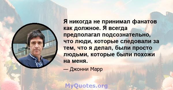 Я никогда не принимал фанатов как должное. Я всегда предполагал подсознательно, что люди, которые следовали за тем, что я делал, были просто людьми, которые были похожи на меня.