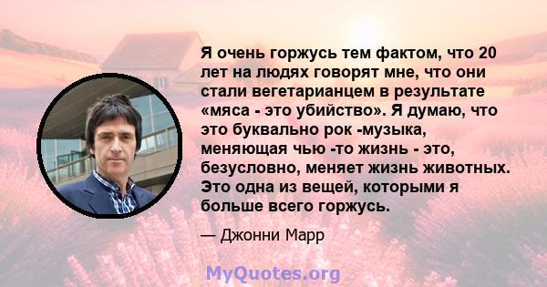 Я очень горжусь тем фактом, что 20 лет на людях говорят мне, что они стали вегетарианцем в результате «мяса - это убийство». Я думаю, что это буквально рок -музыка, меняющая чью -то жизнь - это, безусловно, меняет жизнь 