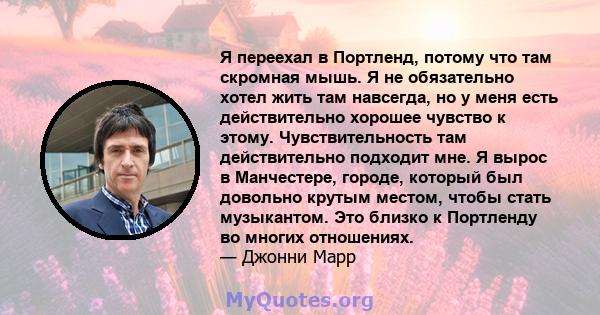 Я переехал в Портленд, потому что там скромная мышь. Я не обязательно хотел жить там навсегда, но у меня есть действительно хорошее чувство к этому. Чувствительность там действительно подходит мне. Я вырос в Манчестере, 