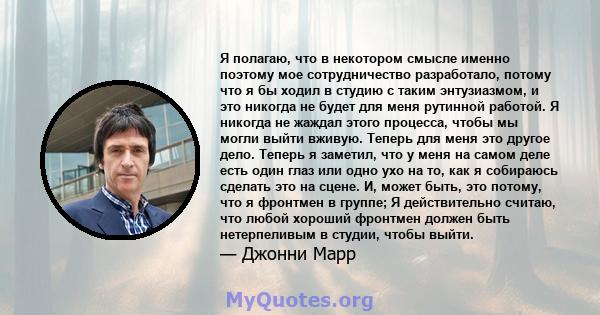 Я полагаю, что в некотором смысле именно поэтому мое сотрудничество разработало, потому что я бы ходил в студию с таким энтузиазмом, и это никогда не будет для меня рутинной работой. Я никогда не жаждал этого процесса,