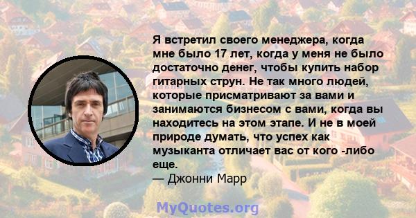 Я встретил своего менеджера, когда мне было 17 лет, когда у меня не было достаточно денег, чтобы купить набор гитарных струн. Не так много людей, которые присматривают за вами и занимаются бизнесом с вами, когда вы