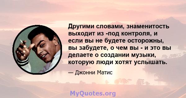 Другими словами, знаменитость выходит из -под контроля, и если вы не будете осторожны, вы забудете, о чем вы - и это вы делаете о создании музыки, которую люди хотят услышать.