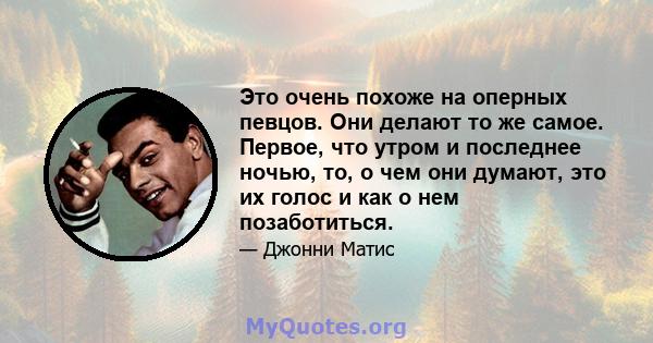 Это очень похоже на оперных певцов. Они делают то же самое. Первое, что утром и последнее ночью, то, о чем они думают, это их голос и как о нем позаботиться.