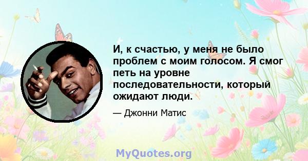 И, к счастью, у меня не было проблем с моим голосом. Я смог петь на уровне последовательности, который ожидают люди.