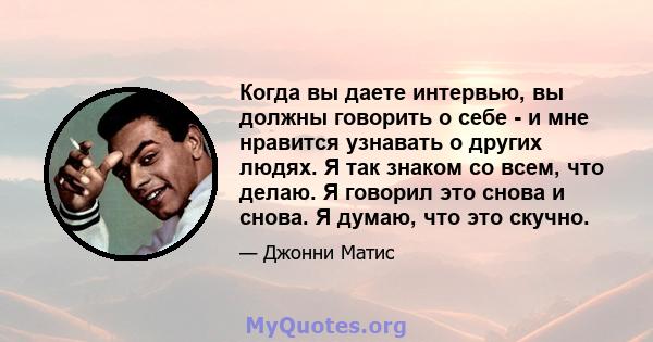 Когда вы даете интервью, вы должны говорить о себе - и мне нравится узнавать о других людях. Я так знаком со всем, что делаю. Я говорил это снова и снова. Я думаю, что это скучно.