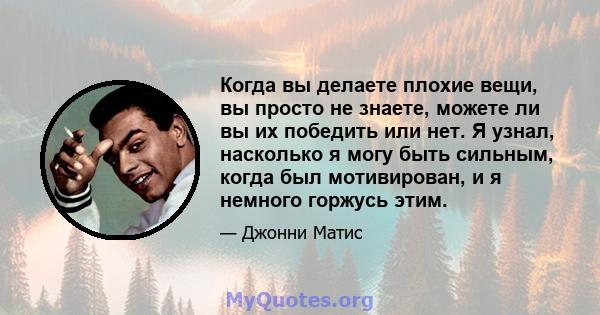 Когда вы делаете плохие вещи, вы просто не знаете, можете ли вы их победить или нет. Я узнал, насколько я могу быть сильным, когда был мотивирован, и я немного горжусь этим.